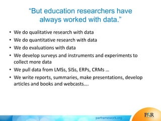“But education researchers have
always worked with data.”
• We do qualitative research with data
• We do quantitative research with data
• We do evaluations with data
• We develop surveys and instruments and experiments to
collect more data
• We pull data from LMSs, SISs, ERPs, CRMs …
• We write reports, summaries, make presentations, develop
articles and books and webcasts….
 