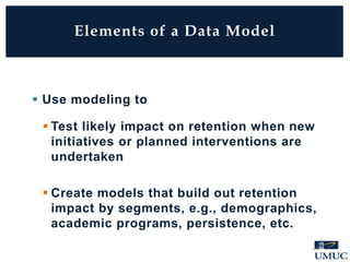Elements of a Data Model
 Use modeling to
 Test likely impact on retention when new
initiatives or planned interventions are
undertaken
 Create models that build out retention
impact by segments, e.g., demographics,
academic programs, persistence, etc.
 