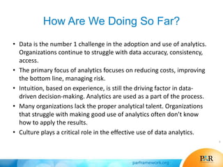How Are We Doing So Far?
• Data is the number 1 challenge in the adoption and use of analytics.
Organizations continue to struggle with data accuracy, consistency,
access.
• The primary focus of analytics focuses on reducing costs, improving
the bottom line, managing risk.
• Intuition, based on experience, is still the driving factor in data-
driven decision-making. Analytics are used as a part of the process.
• Many organizations lack the proper analytical talent. Organizations
that struggle with making good use of analytics often don’t know
how to apply the results.
• Culture plays a critical role in the effective use of data analytics.
9
 