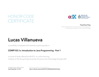 Professor, Department of Computer Science and Engineering
The Hong Kong University of Science and Technology
Ting-Chuen Pong
HONOR CODE CERTIFICATE Verify the authenticity of this certificate at
CERTIFICATE
HONOR CODE
Lucas Villanueva
successfully completed and received a passing grade in
COMP102.1x: Introduction to Java Programming - Part 1
a course of study offered by HKUSTx, an online learning
initiative of The Hong Kong University of Science and Technology through edX.
Issued September 16, 2015 https://verify.edx.org/cert/be90f10015384f48af565a05d3c5a4ae
 