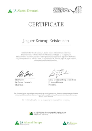 !
!!!!!!!! !
!
!
!!!!!!!!!!!!!!!!!!!!!!!!!!!!!!!!!!!!!!!!!!!!!!!!!! !
!
!
!
CERTIFICATE
Jesper Krarup Kristensen
________________________________________________________________________!
Participated at the 11th annual JA Alumni Europe International Conference
"Entrepreneur for better or for worse" held in Copenhagen 19-23 August 2015.
The conference included speakers, workshops and company visits in regards of the theme.
The participant showed initiative skills, co-operation skills, networking skills, right attitude,
entrepreneurial spirit and mindset.
!
!
The IA Alumni Europe International Conference is the networks' main event of the year bringing together the most
entrepreneurial Alumni from all across Europe. Each year a different member country hosts the conference, and
the 2015 host is Denmark.
The event brought together over 150 young entrepreneurial people from 30 countries.
______________________"
Ida Olesen
JA Alumni Denmark
Chairman
___________________________"
Linda Eva Justenborg Sonnichsen
JA Alumni Europe
President
 