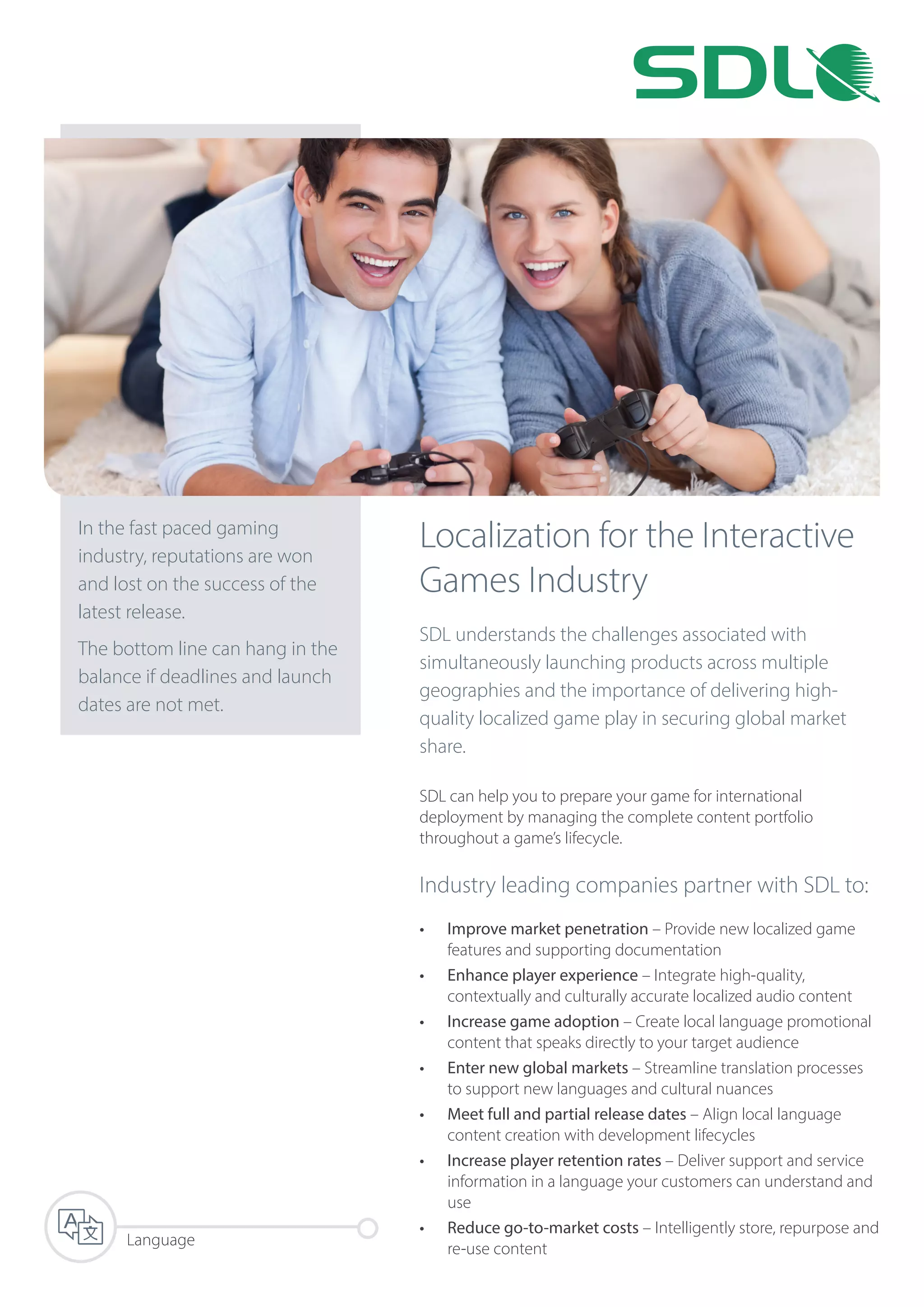 Localization for the Interactive
Games Industry
SDL understands the challenges associated with
simultaneously launching products across multiple
geographies and the importance of delivering high-
quality localized game play in securing global market
share.
SDL can help you to prepare your game for international
deployment by managing the complete content portfolio
throughout a game’s lifecycle.
Industry leading companies partner with SDL to:
•	 Improve market penetration – Provide new localized game
features and supporting documentation
•	 Enhance player experience – Integrate high-quality,
contextually and culturally accurate localized audio content
•	 Increase game adoption – Create local language promotional
content that speaks directly to your target audience
•	 Enter new global markets – Streamline translation processes
to support new languages and cultural nuances
•	 Meet full and partial release dates – Align local language
content creation with development lifecycles
•	 Increase player retention rates – Deliver support and service
information in a language your customers can understand and
use
•	 Reduce go-to-market costs – Intelligently store, repurpose and
re-use content
In the fast paced gaming
industry, reputations are won
and lost on the success of the
latest release.
The bottom line can hang in the
balance if deadlines and launch
dates are not met.
Language
 