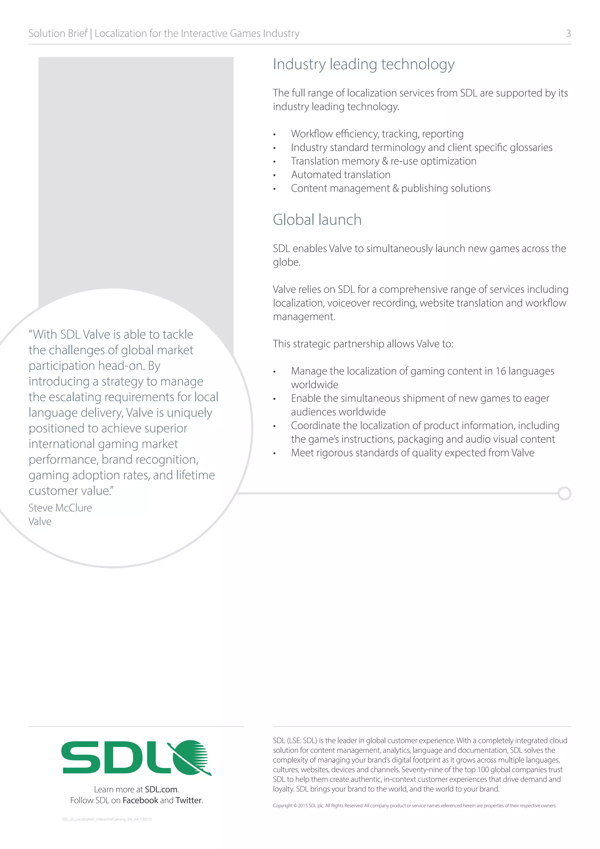Solution Brief | Localization for the Interactive Games Industry 	 3
Industry leading technology
The full range of localization services from SDL are supported by its
industry leading technology.
•	 Workflow efficiency, tracking, reporting
•	 Industry standard terminology and client specific glossaries
•	 Translation memory & re-use optimization
•	 Automated translation
•	 Content management & publishing solutions
Global launch
SDL enables Valve to simultaneously launch new games across the
globe.
Valve relies on SDL for a comprehensive range of services including
localization, voiceover recording, website translation and workflow
management.
This strategic partnership allows Valve to:
•	 Manage the localization of gaming content in 16 languages
worldwide
•	 Enable the simultaneous shipment of new games to eager
audiences worldwide
•	 Coordinate the localization of product information, including
the game’s instructions, packaging and audio visual content
•	 Meet rigorous standards of quality expected from Valve
“With SDL Valve is able to tackle
the challenges of global market
participation head-on. By
introducing a strategy to manage
the escalating requirements for local
language delivery, Valve is uniquely
positioned to achieve superior
international gaming market
performance, brand recognition,
gaming adoption rates, and lifetime
customer value.”
Steve McClure
Valve
SDL (LSE: SDL) is the leader in global customer experience. With a completely integrated cloud
solution for content management, analytics, language and documentation, SDL solves the
complexity of managing your brand’s digital footprint as it grows across multiple languages,
cultures, websites, devices and channels. Seventy-nine of the top 100 global companies trust
SDL to help them create authentic, in-context customer experiences that drive demand and
loyalty. SDL brings your brand to the world, and the world to your brand.
Copyright © 2015 SDL plc. All Rights Reserved. All company product or service names referenced herein are properties of their respective owners.
SDL_sb_Localization_InteractiveGaming_EN_A4_130215
Learn more at SDL.com.
Follow SDL on Facebook and Twitter.
 