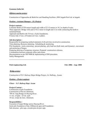 Gammon India ltd.
Offshore marine project
Construction of Approaches & Berth for coal Handling Facilities ,JSW Jaigarh Port Ltd. at Jaigarh.
Position : Assistant Manager – II ( Project)
Project contents :
Container Berth of 550 meters length and width of 22.15 meters in 18.2 m depth of water.
Three approach Bridge with each of 42.2 meter in length and 12 m wide connecting the berth to
reclaimed bund.
Approach and Berth with 314 nos. of pile foundations.
Fixtures link 23 nos. of Fenders & 4 nos. Ladders.
Job description :
Responsible for preparing method statement of all activities involved in construction.
Time planning ,Resource planning , Scheduling & monitoring.
Pile foundation , insitu concreting , precast placing , pile load test (both static and dynamic) , movement
and anchoring of barges.
Preparing drawing of temporary structure, Prepared construction schemes.
Coordination between corporate office and clients.
Documentation as per ISO 9000 & implementing of ISO procedure.
Safety Management.
Patel engineering Ltd. Feb- 2006 – Aug- 2008
Bridge project
Construction of N.F. Railway Major Bridge Project, At. Haflong , Assam.
Position .- Project engineer
Client - N.F. Railway Dept. Assam
Project Content –
Construction of pile Foundation .
Construction of Pier & Abutment.
700 mt. long Bridge on Dayong River.
11 nos. of span – 63 mt. each
10 nos. of pier & 2nos. Abutment.
Responsibilities :
Execution of major Bridge across Dayong River.
Insitu pile foundation of dia.1200mm & open raft Foundation .
Sub structure : pile caps, circular piers & pier caps.
 