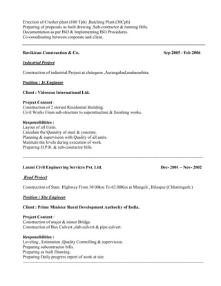 Errection of Crusher plant (100 Tph) ,Batching Plant (30Cph)
Preparing of proposals as built drawing ,Sub-contractor & running Bills.
Documentation as per ISO & Implementing ISO Procedures.
Co-coordinating between corporate and client.
Ravikiran Construction & Co. Sep 2005 - Feb 2006
Industrial Project
Construction of industrial Project at chitegaon ,Aurangabad,maharashtra.
Position : Jr.Engineer
Client : Videocon International Ltd.
Project Content :
Construction of 2 storied Residential Building.
Civil Works From sub-structure to superstructure & finishing works.
Responsibilities :
Layout of all Units.
Calculate the Quantity of steel & concrete.
Planning & supervision with Quality of all units.
Maintain the levels during execution of work.
Preparing D.P.R. & sub-contractor bills.
-----------------------------------------------------------------------------------------------------------------------------
Laxmi Civil Engineering Services Pvt. Ltd. Dec- 2001 – Nov- 2002
Road Project
Construction of State Highway From 30.00km To 62.00Km at Mungeli , Bilaspur (Chhattisgarh.)
Position : Site Engineer
Client : Prime Minister Rural Development Authority of India.
Project Content :
Construction of major & minor Bridge.
Construction of Box Culvert ,slab culvert & pipe culvert.
Responsibilities :
Leveling , Estimation ,Quality Controlling & supervision.
Preparing subcontractor bills.
Preparing as built Drawing.
Preparing Daily progress report of work at site.
-----------------------------------------------------------------------------------------------------------------------------
 