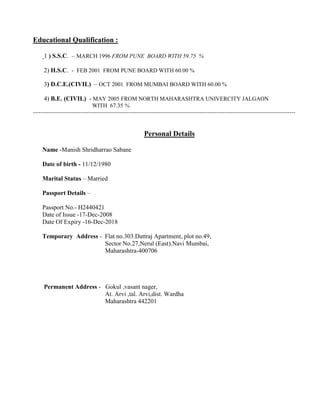 Educational Qualification :
1 ) S.S.C. – MARCH 1996 FROM PUNE BOARD WITH 59.75 %
2) H.S.C. - FEB 2001 FROM PUNE BOARD WITH 60.00 %
3) D.C.E.(CIVIL) – OCT 2001 FROM MUMBAI BOARD WITH 60.00 %
4) B.E. (CIVIL) - MAY 2005 FROM NORTH MAHARASHTRA UNIVERCITY JALGAON
WITH 67.35 %
-----------------------------------------------------------------------------------------------------------------------------------------
Personal Details
Name -Manish Shridharrao Sabane
Date of birth - 11/12/1980
Marital Status – Married
Passport Details –
Passport No.- H2440421
Date of Issue -17-Dec-2008
Date Of Expiry -16-Dec-2018
Temporary Address - Flat no.303.Dattraj Apartment, plot no.49,
Sector No.27,Nerul (East).Navi Mumbai,
Maharashtra-400706
Permanent Address - Gokul ,vasant nager,
At. Arvi ,tal. Arvi,dist. Wardha
Maharashtra 442201
 