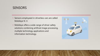 SENSORS
• Sensors employeed in driverless cars are called
Mobileye N. V.
• Mobileye offers a wide range of driver safety
solutions combining artificial image processing,
multiple technology applications and
information technology.
 