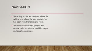 NAVIGATION
• The ability to plot a route from where the
vehicle is to where the user wants to be
has been available for several years.
• The more sophisticated systems also
receive radio updates on road blockages,
and adapt accordingly.
 