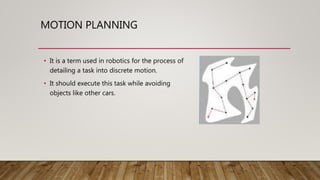 MOTION PLANNING
• It is a term used in robotics for the process of
detailing a task into discrete motion.
• It should execute this task while avoiding
objects like other cars.
 