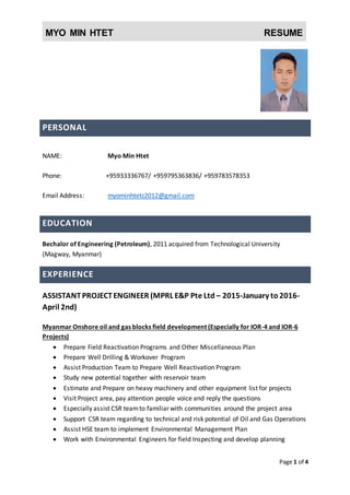 MYO MIN HTET RESUME
Page 1 of 4
PERSONAL
NAME: Myo Min Htet
Phone: +959795363836/ +959783578353
Email Address: myominhtetz2012@gmail.com
EDUCATION
Bechalor of Engineering (Petroleum), 2011 acquired from Technological University
(Magway, Myanmar)
EXPERIENCE
ASSISTANTPROJECTENGINEER (MPRL E&P Pte Ltd – 2015-January to2016-
April 2nd)
Myanmar Onshore oil and gas blocks field development (Especially for IOR-4 and IOR-6
Projects)
 Prepare Schedule, Budget and Timeline of the projects
 Prepare Field Reactivation Programs and Other Miscellaneous Plan
 Visit Project area, pay attention people voice and reply the questions
 Especially assist CSR teamto familiar with communities around the project area
 Support CSR team regarding to technical and risk potential of Oil and Gas Operations
 Manage EPC contractors at site
 Prepare Well Drilling & Workover Program
 Assist Production Team to Prepare Well Reactivation Program
 Study new potential together with reservoir team
 