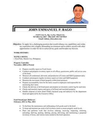 JOHN EMMANUEL P. BAGO
#1639 Caton St., Bgy. La Paz, Makati City
527-0011 loc.1067 / 896-2249 / 0917-8279915
Email: iokhan_26@yahoo.com
Objective: To apply for a challenging position that would enhance my capabilities and widen
my experience into a highly demanding environment and to endow myself with other
opportunities in order for me to achieved my goals and broaden my horizon.
WORK HISTORY:
MANILA HOTEL
1 Rizal Park, Manila City, Philippines
Property Controller
November, 2000 to Present
• Prepares monthly report on Fixed Assets.
• Conducts and prepares inventory report on all offices, guestrooms, public and service area
of the hotel.
• Monitors all condemned, delivered, and production of Linens and F&B Equipment daily.
• Conducts and prepares regular inventory report on Linen and F&B Equipment.
• Monitors the movement of hotel property within hotel premises.
• Prepares accountability form for the items issued to employees and responsible for
monitoring their items.
• Checks the delivery of all fixed assets and prepares an inventory control tag for each item.
• Checks and monitors ingress and egress of all hotel and non-hotel property.
• Handles disposal of items (hotel FF&E) declared scrap and defective by the department
Head and approved by the Executive Office.
Food Storekeeper (Reliever)
February, 2011 to May, 2011
• To facilitate the maintenance and safekeeping of all goods used in the hotel.
• To keep and maintain par stock of all inventory items to assure property stock levels.
• Plans and performs work that involves ordering, receiving, inspecting, returning,
unloading, shelving, packing, labeling, pricing, delivering, and maintaining a perpetual
inventory of forms, and various items needed in the hotel operation.
 