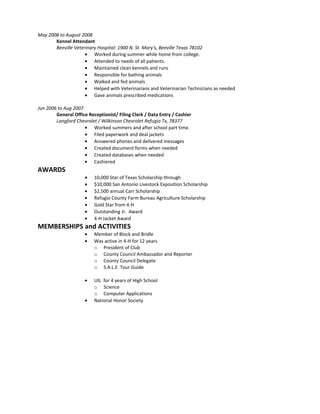May 2008 to August 2008
Kennel Attendant
Beeville Veterinary Hospital: 1900 N. St. Mary's, Beeville Texas 78102
• Worked during summer while home from college.
• Attended to needs of all patients.
• Maintained clean kennels and runs
• Responsible for bathing animals
• Walked and fed animals
• Helped with Veterinarians and Veterinarian Technicians as needed
• Gave animals prescribed medications
Jun 2006 to Aug 2007
General Office Receptionist/ Filing Clerk / Data Entry / Cashier
Langford Chevrolet / Wilkinson Chevrolet Refugio Tx, 78377
• Worked summers and after school part time.
• Filed paperwork and deal jackets
• Answered phones and delivered messages
• Created document forms when needed
• Created databases when needed
• Cashiered
AWARDS
• 10,000 Star of Texas Scholarship through
• $10,000 San Antonio Livestock Exposition Scholarship
• $2,500 annual Carr Scholarship
• Refugio County Farm Bureau Agriculture Scholarship
• Gold Star from 4-H
• Outstanding Jr. Award
• 4-H Jacket Award
MEMBERSHIPS and ACTIVITIES
• Member of Block and Bridle
• Was active in 4-H for 12 years
o President of Club
o County Council Ambassador and Reporter
o County Council Delegate
o S.A.L.E Tour Guide
• UIL for 4 years of High School
o Science
o Computer Applications
• National Honor Society
 