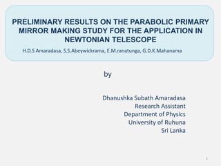 PRELIMINARY RESULTS ON THE PARABOLIC PRIMARY
MIRROR MAKING STUDY FOR THE APPLICATION IN
NEWTONIAN TELESCOPE
Dhanushka Subath Amaradasa
Research Assistant
Department of Physics
University of Ruhuna
Sri Lanka
by
H.D.S Amaradasa, S.S.Abeywickrama, E.M.ranatunga, G.D.K.Mahanama
1
 
