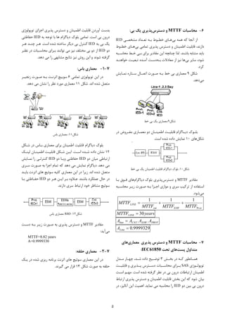 5
6-‫ﻣﺤﺎﺳﺒﺎت‬MTTF‫دﺳﺘﺮس‬ ‫و‬‫ﺑﯽ‬ ‫ﯾﮏ‬ ‫ﭘﺬﯾﺮي‬:
‫ﺑﯽ‬ ‫ﻫﻤﻪ‬ ‫ﮐﻪ‬ ‫آﻧﺠﺎ‬ ‫از‬‫ﻣﺸﺨﺼـﯽ‬ ‫ﺗﻌـﺪاد‬ ‫ﺑـﻪ‬ ‫ﺧﻄـﻮط‬ ‫ﻫـﺎي‬IED
‫ﺑﯽ‬ ‫ﺗﻤﺎﻣﯽ‬ ‫ﭘﺬﯾﺮي‬ ‫دﺳﺘﺮس‬ ‫و‬ ‫اﻃﻤﯿﻨﺎن‬ ‫ﻗﺎﺑﻠﯿﺖ‬ ،‫دارﻧﺪ‬‫ﺧﻄـﻮط‬ ‫ﻫـﺎي‬
‫ﺑﺎﺷﻨﺪ‬ ‫ﻣﺸﺎﺑﻪ‬ ‫ﺑﺎﯾﺪ‬.‫ﭼﻨ‬ ‫ﻟﺬا‬‫ﻣﺤﺎﺳـﺒﻪ‬ ‫ﺧـﻂ‬ ‫ﺑـﯽ‬ ‫ﺑﺮاي‬ ‫ﻣﻘﺎدﯾﺮ‬ ‫اﯾﻦ‬ ‫ﺎﻧﭽﻪ‬
‫ﺑﯽ‬ ‫ﺳﺎﯾﺮ‬ ،‫ﺷﻮد‬‫ﺑـﻪ‬ ‫ﻣﻌﺎدﻻت‬ ‫از‬ ‫ﻧﯿﺰ‬ ‫ﻫﺎ‬‫ﺧﻮاﻫﻨـﺪ‬ ‫ﺗﺒﻌﯿـﺖ‬ ‫آﻣـﺪه‬ ‫دﺳـﺖ‬
‫ﮐﺮد‬.
‫ﺷﮑ‬‫ﻞ‬9‫ﻧﻤـﺎﯾﺶ‬ ‫ﺳـﺘﺎره‬ ‫اﺗﺼـﺎل‬ ‫ﺻـﻮرت‬ ‫ﺑـﻪ‬ ‫ﺧﻂ‬ ‫ﺑﯽ‬ ‫ﻣﻌﻤﺎري‬
‫ﻣﯽ‬‫دﻫﺪ‬.
‫ﺷﮑﻞ‬9:‫ﺧﻂ‬ ‫ﺑﯽ‬ ‫ﯾﮏ‬ ‫ﻣﻌﻤﺎري‬
‫در‬ ‫ـﺮوض‬‫ـ‬‫ﻣﻔ‬ ‫ـﺎري‬‫ـ‬‫ﻣﻌﻤ‬ ‫دو‬ ‫ـﺎن‬‫ـ‬‫اﻃﻤﯿﻨ‬ ‫ـﺖ‬‫ـ‬‫ﻗﺎﺑﻠﯿ‬ ‫ـﺎﮔﺮام‬‫ـ‬‫دﯾ‬ ‫ـﻮك‬‫ـ‬‫ﺑﻠ‬
‫ﺷﮑﻞ‬‫ﻫﺎ‬‫ي‬10‫اﺳﺖ‬ ‫ﺷﺪه‬ ‫داده‬ ‫ﻧﻤﺎﯾﺶ‬.
‫ﺷﮑﻞ‬10:‫ﺧﻂ‬ ‫ﺑﯽ‬ ‫ﯾﮏ‬ ‫اﻃﻤﯿﻨﺎن‬ ‫ﻗﺎﺑﻠﯿﺖ‬ ‫دﯾﺎﮔﺮام‬ ‫ﺑﻠﻮك‬
‫ﻣﻘﺎدﯾﺮ‬MTTF‫دﺳﺘﺮس‬ ‫و‬‫دﯾﺎﮔﺮام‬ ‫ﺑﻠﻮك‬ ‫ﭘﺬﯾﺮي‬‫ﺑـﺎ‬ ‫ﻓـﻮق‬ ‫ﻫﺎي‬
‫ﺳﺮي‬ ‫ﺗﺮﮐﯿﺐ‬ ‫از‬ ‫اﺳﺘﻔﺎده‬‫اﺟـﺰا‬ ‫ﻣﻮازي‬ ‫و‬‫ﻣﺤﺎﺳـﺒﻪ‬ ‫زﯾـﺮ‬ ‫ﺻـﻮرت‬ ‫ﺑـﻪ‬
‫ﻣﯽ‬‫ﺷﻮد‬.
otESWcnt
LINE
MTTFMTTFMTTF
MTTF
Pr
111

yearsMTTFLINE 30
PROTESWCNTline AAAA ..
9999329.0LineA
7-‫ﻣﺤﺎﺳﺒﺎت‬MTTF‫ﭘﺬﯾﺮي‬ ‫دﺳﺘﺮس‬ ‫و‬‫ﻣﻌﻤﺎري‬‫ﻫﺎي‬
‫ﭘﺴﺖ‬ ‫ﻣﺘﺪاول‬‫ﺗﺤﺖ‬ ‫ﻫﺎي‬IEC61850:
‫ـﺶ‬‫ـ‬‫ﺑﺨ‬ ‫در‬ ‫ـﻪ‬‫ـ‬‫ﮐ‬ ‫ـﺎﻧﻄﻮر‬‫ـ‬‫ﻫﻤ‬3‫ـﺪل‬‫ـ‬‫ﻣ‬ ‫ـﺎر‬‫ـ‬‫ﭼﻬ‬ ،‫ـﺪ‬‫ـ‬‫ﺷ‬ ‫داده‬ ‫ـﯿﺢ‬‫ـ‬‫ﺗﻮﺿ‬
‫ﺗﻮﭘﻮﻟــﻮژي‬SAS‫ﻗﺎﺑﻠﯿــﺖ‬ ‫و‬ ‫ﭘــﺬﯾﺮي‬ ‫دﺳــﺘﺮس‬ ‫ﻣﺤﺎﺳــﺒﺎت‬ ‫ﺑــﺮاي‬
‫اﺳﺖ‬ ‫ﺷﺪه‬ ‫ﮔﺮﻓﺘﻪ‬ ‫ﻧﻈﺮ‬ ‫در‬ ‫ﺑﯽ‬ ‫درون‬ ‫ارﺗﺒﺎﻃﺎت‬ ‫اﻃﻤﯿﻨﺎن‬.‫اﺳـﺖ‬ ‫ﻣﻬـﻢ‬
‫ا‬ ‫ﭘﺬﯾﺮي‬ ‫دﺳﺘﺮس‬ ‫و‬ ‫اﻃﻤﯿﻨﺎن‬ ‫ﻗﺎﺑﻠﯿﺖ‬ ‫ﺑﺨﺶ‬ ‫اﯾﻦ‬ ‫ﮐﻪ‬ ‫ﺷﻮد‬ ‫ﺑﯿﺎن‬‫رﺗﺒﺎط‬
‫دو‬ ‫ﺑﯿﻦ‬ ‫ﺑﯽ‬ ‫درون‬IED‫ﻧﻤﺎﯾﺪ‬ ‫ﻣﯽ‬ ‫ﻣﺤﺎﺳﺒﻪ‬ ‫را‬.‫در‬ ،‫آﻧﺎﻟﯿﺰ‬ ‫اﯾﻦ‬ ‫اﻫﻤﯿﺖ‬
‫ﺗﻮﭘﻮﻟﻮژي‬ ‫اﺟﺰاي‬ ‫ﭘﺬﯾﺮي‬ ‫دﺳﺘﺮس‬ ‫و‬ ‫اﻃﻤﯿﻨﺎن‬ ‫ﻗﺎﺑﻠﯿﺖ‬ ‫آوردن‬ ‫ﺑﺪﺳﺖ‬
‫اﺳﺖ‬ ‫ﺑﯽ‬ ‫درون‬.‫ﺑﻪ‬ ‫ﺗﻮﺟﻪ‬ ‫ﺑﺎ‬ ‫ﻫﺎ‬ ‫دﯾﺎﮔﺮام‬ ‫ﺑﻠﻮك‬ ‫ﺗﻤﺎﻣﯽ‬IED‫ﺣﻔﺎﻇﺘﯽ‬
‫ﺑﻪ‬ ‫ﺑﯽ‬ ‫ﯾﮏ‬IED‫اﺳﺖ‬ ‫ﺷﺪه‬ ‫ﺳﺎﺧﺘﻪ‬ ‫دﯾﮕﺮ‬ ‫ﺑﯽ‬ ‫ﮐﻨﺘﺮل‬.‫ﻫـﺮ‬ ‫ﭼﻨـﺪ‬ ‫ﻫـﺮ‬
‫دو‬IED‫ﻧﯿﺰ‬ ‫ﻣﺨﺘﻠﻒ‬ ‫ﺑﯽ‬ ‫دو‬ ‫از‬‫ﻧﻈـﺮ‬ ‫در‬ ‫ﻣﺤﺎﺳـﺒﺎت‬ ‫ﺑـﺮاي‬ ‫ﺗﻮاﻧﻨﺪ‬ ‫ﻣﯽ‬
‫دﻫﺪ‬ ‫ﻣﯽ‬ ‫را‬ ‫ﻣﺸﺎﺑﻬﯽ‬ ‫ﻧﺘﺎﯾﺞ‬ ‫ﻧﯿﺰ‬ ‫روش‬ ‫اﯾﻦ‬ ‫و‬ ‫ﺷﻮﻧﺪ‬ ‫ﮔﺮﻓﺘﻪ‬.
7-1-‫ﺑﺎس‬ ‫ﻣﻌﻤﺎري‬:
‫ﺗﻮﭘﻮﻟﻮژي‬ ‫اﯾﻦ‬ ‫در‬‫ﺗﻤﺎﻣﯽ‬6‫زﻧﺠﯿـﺮ‬ ‫ﺻـﻮرت‬ ‫ﺑـﻪ‬ ‫اﺗﺮﻧـﺖ‬ ‫ﺳﻮﯾﯿﭻ‬
‫اﻧﺪ‬ ‫ﺷﺪه‬ ‫ﻣﺘﺼﻞ‬.‫ﺷﮑﻞ‬11‫دﻫﺪ‬ ‫ﻣﯽ‬ ‫ﻧﺸﺎن‬ ‫را‬ ‫ﻧﻈﺮ‬ ‫ﻣﻮرد‬ ‫ﻣﻌﻤﺎري‬.
‫ﺷﮑﻞ‬11:‫ﺑﺎس‬ ‫ﻣﻌﻤﺎري‬
‫ﺑـﺎ‬ ‫ﻣﻌﻤﺎري‬ ‫ﺑﺮاي‬ ‫اﻃﻤﯿﻨﺎن‬ ‫ﻗﺎﺑﻠﯿﺖ‬ ‫دﯾﺎﮔﺮام‬ ‫ﺑﻠﻮك‬‫ﺷـﮑﻞ‬ ‫در‬ ‫س‬
12‫اﺳـﺖ‬ ‫ﺷـﺪه‬ ‫داده‬ ‫ﻧﺸﺎن‬.‫ﻟﯿﻨـﮏ‬ ‫اﻃﻤﯿﻨـﺎن‬ ‫ﻗﺎﺑﻠﯿـﺖ‬ ‫ﺷـﮑﻞ‬ ‫اﯾـﻦ‬
‫دو‬ ‫ﻣﯿﺎن‬ ‫ارﺗﺒﺎﻃﯽ‬IED‫دو‬ ‫وﯾـﺎ‬ ‫ﺣﻔﺎﻇﺘﯽ‬IED‫ﻧﻤـﺎﯾﺶ‬ ‫را‬ ‫ﮐﻨﺘﺮﻟـﯽ‬
‫دﻫﺪ‬ ‫ﻣﯽ‬.‫ﺳـﺮي‬ ‫ﺻـﻮرت‬ ‫ﺑﻪ‬ ‫اﺟﺰا‬ ‫ﺗﻤﺎم‬ ‫ﮐﻪ‬ ‫دﻫﺪ‬ ‫ﻣﯽ‬ ‫ﻧﻤﺎﯾﺶ‬ ‫دﯾﺎﮔﺮام‬
‫ﺷﺪه‬ ‫ﻣﺘﺼﻞ‬‫اﻧﺪ‬.‫ﺳﻮﺋ‬ ‫ﮐﻠﯿﻪ‬ ‫ﻣﻌﻤﺎري‬ ‫اﯾﻦ‬ ‫در‬ ‫زﯾﺮا‬‫ﺑﺎﯾـﺪ‬ ‫اﺗﺮﻧﺖ‬ ‫ﻫﺎي‬ ‫ﯿﭻ‬
‫ﺑﺎﺷﻨﺪ‬ ‫ﻋﻤﻠﮑﺮد‬ ‫ﺣﺎل‬ ‫در‬.‫ﺑـﺮ‬ ‫ﻋـﻼوه‬‫دو‬ ‫ﻫـﺮ‬ ‫اﯾـﻦ‬IED‫ﺑـﺎ‬ ‫ﺣﻔـﺎﻇﺘﯽ‬
‫ﺳﻮﺋ‬‫دارﻧﺪ‬ ‫ﺳﺮي‬ ‫ارﺗﺒﺎط‬ ‫ﺧﻮد‬ ‫ﻣﺘﻨﺎﻇﺮ‬ ‫ﯿﭻ‬.
‫ﺷﮑﻞ‬12:RBD‫ﺑﺎس‬ ‫ﻣﻌﻤﺎري‬
‫ﻣﻘﺎدﯾﺮ‬MTTF‫و‬‫ﺑـ‬ ‫زﯾـﺮ‬ ‫ﺻـﻮرت‬ ‫ﺑﻪ‬ ‫ﭘﺬﯾﺮي‬ ‫دﺳﺘﺮس‬‫ﻪ‬‫دﺳـﺖ‬
‫ﻣﯽ‬‫آﯾﺪ‬:
MTTF=8.82 years
A=0.9999330
7-2-‫ﺣﻠﻘﻪ‬ ‫ﻣﻌﻤﺎري‬:
‫ﺳﻮﺋ‬ ‫ﻣﻌﻤﺎري‬ ‫اﯾﻦ‬ ‫در‬‫ﯾـﮏ‬ ‫در‬ ‫ﺷﺪه‬ ‫رﯾﺰي‬ ‫ﺑﺮﻧﺎﻣﻪ‬ ‫اﺗﺮﻧﺖ‬ ‫ﻫﺎي‬ ‫ﯿﭻ‬
‫ﺷﮑﻞ‬ ‫ﺻﻮرت‬ ‫ﺑﻪ‬ ‫ﺣﻠﻘﻪ‬13‫ﻣ‬ ‫ﻗﺮار‬‫ﮔﯿﺮﻧﺪ‬ ‫ﯽ‬.
 
