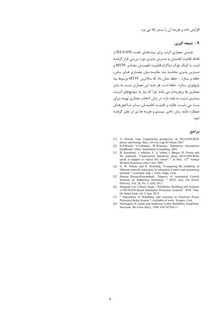 7
‫ﻣﯽ‬ ‫ﺑﺎﻻ‬ ‫ﺑﺴﯿﺎر‬ ‫را‬ ‫آن‬ ‫ﻫﺰﯾﻨﻪ‬ ‫و‬ ‫داده‬ ‫اﻓﺰاﯾﺶ‬‫ﺑﺮد‬.
9-‫ﮔﯿﺮي‬ ‫ﻧﺘﯿﺠﻪ‬:
‫ﭘﺴﺖ‬ ‫ﺑﺮاي‬ ‫اﺗﺮﻧﺖ‬ ‫ﻣﻌﻤﺎري‬ ‫ﭼﻨﺪﯾﻦ‬‫ﺗﺤـﺖ‬ ‫ﻫـﺎي‬IEC61850‫از‬
‫ﮔﺮﻓﺘـﻪ‬ ‫ﻗﺮار‬ ‫ﺑﺮرﺳﯽ‬ ‫ﻣﻮرد‬ ‫ﭘﺬﯾﺮي‬ ‫دﺳﺘﺮس‬ ‫و‬ ‫اﻃﻤﯿﻨﺎن‬ ‫ﻗﺎﺑﻠﯿﺖ‬ ‫ﻟﺤﺎظ‬
‫اﺳﺖ‬.‫ﻣﻘـﺎدﯾﺮ‬ ‫اﻃﻤﯿﻨـﺎن‬ ‫ﻗﺎﺑﻠﯿـﺖ‬ ‫دﯾﺎﮔﺮام‬ ‫ﺑﻠﻮك‬ ‫ﮐﻤﮏ‬ ‫ﺑﺎ‬MTTF‫و‬
‫ﺷﺪ‬ ‫ﻣﺤﺎﺳﺒﻪ‬ ‫ﭘﺬﯾﺮي‬ ‫دﺳﺘﺮس‬.،‫ﺑـﺎس‬ ‫ﻫـﺎي‬ ‫ﻣﻌﻤـﺎري‬ ‫ﻣﯿﺎن‬ ‫ﻣﻘﺎﯾﺴﻪ‬
‫ﺳﺘﺎره‬ ‫و‬ ‫ﺣﻠﻘﻪ‬–‫ﮐ‬ ‫داد‬ ‫ﻧﺸﺎن‬ ‫ﺣﻠﻘﻪ‬‫ﺑـﺎﻻﺗﺮﯾﻦ‬ ‫ﻪ‬MTTF‫ﺑـﻪ‬ ‫ﻣﺮﺑـﻮط‬
‫ﺳﺘﺎره‬ ‫ﺗﻮﭘﻮﻟﻮژي‬-‫اﺳﺖ‬ ‫ﺣﻠﻘﻪ‬.‫ﻣ‬ ‫اﯾﻦ‬ ‫ﭼﻨﺪ‬ ‫ﻫﺮ‬‫ﺳﺎﯾﺮ‬ ‫ﺑﻪ‬ ‫ﻧﺴﺒﺖ‬ ‫ﻌﻤﺎري‬
‫ﭘﺮﻫﺰﯾ‬ ‫ﻫﺎ‬ ‫ﻣﻌﻤﺎري‬‫ﻨﻪ‬‫ﺳﻮﺋ‬ ‫ﺑﻪ‬ ‫ﻧﯿﺎز‬ ‫ﮐﻪ‬ ‫ﭼﺮا‬ ‫ﺑﺎﺷﺪ‬ ‫ﻣﯽ‬ ‫ﺗﺮ‬‫ﯿﭻ‬‫اﺗﺮ‬ ‫ﻫﺎي‬‫ﻧـﺖ‬
‫ﺑـﺮاي‬ ‫ﺑﻬﯿﻨﻪ‬ ‫ﻣﻌﻤﺎري‬ ‫اﻧﺘﺨﺎب‬ ‫زﻣﺎن‬ ‫در‬ ‫دارد‬ ‫ﺑﻘﯿﻪ‬ ‫ﺑﻪ‬ ‫ﻧﺴﺒﺖ‬ ‫ﺑﯿﺸﺘﺮي‬
‫ﺳـﺎﯾﺮ‬ ،‫اﻃﻤﯿﻨـﺎن‬ ‫ﻗﺎﺑﻠﯿـﺖ‬ ‫ﺑﺮ‬ ‫ﻋﻼوه‬ ‫ﺑﺎﯾﺴﺖ‬ ‫ﻣﯽ‬ ‫ﭘﺴﺖ‬‫ﺷـﺎﺧﺺ‬‫ﻫـﺎي‬
‫ﻋﻤﻠﮑ‬‫ﺗﺎﺧ‬ ‫زﻣﺎن‬ ‫ﻣﺎﻧﻨﺪ‬ ‫ﺮد‬‫ﮔﺮﻓﺘـﻪ‬ ‫ﻧﻈـﺮ‬ ‫در‬ ‫ﻧﯿﺰ‬ ‫ﻫﺎ‬ ‫ﻫﺰﯾﻨﻪ‬ ‫و‬ ‫ﺳﯿﺴﺘﻢ‬ ‫ﯿﺮ‬
‫ﺷﻮد‬.
‫ﻣﺮاﺟ‬‫ﻊ‬
[1] A. Hossen loop, Engineering prespective on IEC61850,IEEE
power and Energy May.,vol.5,no.3,pp.45-50,jun.2007
[2] K.P.Brand, V.Lohmann, W.Winamer, Substation Automation
Handbook, Utility Automation Consulting, 2003.
[3] B. Kasztenny, J. whatley, E. A. Vdren, J. Burger, D. Finney and
M. Adamiak, ''Unanswered Questions about IEC61850-What
needs to happen to realize the vision? '', in Proc. 32nd
Annual
Western Protective relay Conf. 2005.
[4] G. W. Scheer, and D. Dolezilek, ''Comparing the reliability of
Ethernet network topologies in substation Control and monitoring
network '', Available: http: // www. Selgs. Com.
[5] Hamze Hajian-Hoseinabadi, ''Impacts of Automated Control
Systems on Substation Reliability. '' IEEE Iran. On Power
Delivery, Vol. 26, No. 3, Jully 2011.
[6] Hangtian Lei, Chanan Singh, '' Reliability Modeling and Analysis
of IEC61850 Based Substation Protection Systems''. IEEE Tran.
On Smart Grid, vol. 5, Sep. 2014
[7] '' Importance of Reliability and warranty in Electrical Power
Protection Relay System '', Available of www. Sympro. Com.
[8] Harrington, H. James and Anderson, Leslie. Reliability Simplified.
Newyork: Mc Grow HILL, 1998. 0-07-027051-1
 