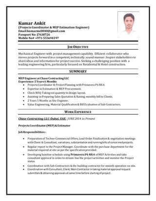 Kumar Ankit
(Projects Coordinator & MEP Estimation Engineer)
Email:kumarme0040@gmail.com
Passport No: J7638726
Mobile No# +971-555694397
JOB OBJECTIVE
Mechanical Engineer with project management capability. Efficient collaborator who
moves projects forward in a competent, technically sound manner. Inspire stakeholders to
share ideas and information for project success. Seeking a challenging position with a
leading engineering firm, particularly focused on Residential & Hotel construction.
SUMMARY
MEPEngineerat ChaseContractingLLC
Experience:5Years6 Months
 ProjectsCoordinator & ProjectPlanning withPrimavera P6 R8.4.
 Expertise in Estimation & MEP Procurement.
 Check BOQ-Takingout quantity to design layout.
 Assisting in Preparing Sales Quotation & Raising monthly bill to Clients.
 2 Years 5 Months as Site Engineer.
 Value Engineering, Material Qualification& Bill Evaluation of Sub Contractors.
WORK EXPERIENCE
Chase Contracting LLC-Dubai, UAE: JUNE 2014 to Present
ProjectsCoordinator(MEP)&Estimator
JobResponsibilities:-
 Preparation of Techno-Commercial Offers,Lead Order Finalization & negotiation meetings
with Client & Consultant, variations,substantiationandrunningbillsof concernedprojects.
 Regular report to the ProjectManager, Coordinate with the purchase department for the
material required at site as per the specificationprovided.
 Developing baseline schedule using PrimaveraP6 R8.4 of MEP Activities and take
consultant approval in order to stream line the projectactivities and monitor the Project
status.
 Coordination withSub-Contractors & the building contractorfor smooth operation on site.
 CoordinationwithConsultant,Client,MainContractorintakingmaterial approval request
submittals&obtainingapprovalsatsame time before startingof project.
 