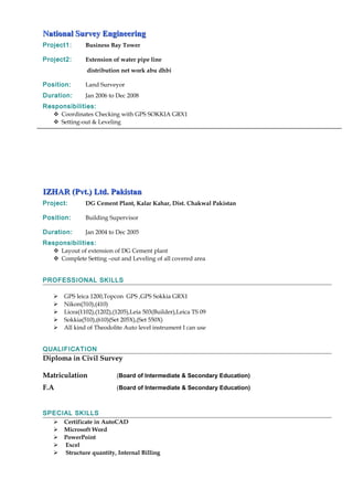National Survey EngineeringNational Survey Engineering
Project1: Business Bay Tower
Project2: Extension of water pipe line
distribution net work abu dhbi
Position: Land Surveyor
Duration: Jan 2006 to Dec 2008
Responsibilities:
 Coordinates Checking with GPS SOKKIA GRX1
 Setting-out & Leveling
IZHAR (Pvt.) Ltd. PakistanIZHAR (Pvt.) Ltd. Pakistan
Project: DG Cement Plant, Kalar Kahar, Dist. Chakwal Pakistan
Position: Building Supervisor
Duration: Jan 2004 to Dec 2005
Responsibilities:
 Layout of extension of DG Cement plant
 Complete Setting –out and Leveling of all covered area
PROFESSIONAL SKILLS
 GPS leica 1200,Topcon GPS ,GPS Sokkia GRX1
 Nikon(310),(410)
 Licea(1102),(1202),(1205),Leia 503(Builder),Leica TS 09
 Sokkia(510),(610)(Set 205X),(Set 550X)
 All kind of Theodolite Auto level instrument I can use
QUALIFICATION
Diploma in Civil Survey
Matriculation (Board of Intermediate & Secondary Education)
F.A (Board of Intermediate & Secondary Education)
SPECIAL SKILLS
 Certificate in AutoCAD
 Microsoft Word
 PowerPoint
 Excel
 Structure quantity, Internal Billing
 