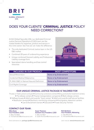 DOES YOUR CLIENTS’ CRIMINAL JUSTICE POLICY
NEED CORRECTION?
At Brit Global Specialty USA, our dedicated Criminal
Justice Services Operations (CJSO) team are the
market leaders for expertise, product and service in
this niche sector. See how we can make the difference;
•	 The only dedicated Criminal Justice team in the US
ES market
•	 Combined 28 years of underwriting experience
•	 Unique combined General Liability and Professional
Liability coverage form
•	 Specialized claims handling and loss control
resources
Sexual Misconduct None or by Endorsement
Incidential Medical Malpractice None or by Endorsement
PL With DO in Named Assured Definition None or by Endorsement
Civil Rights Coverage None or by Endorsement
	 INCLUDED IN OUR PRODUCT	 MOST COMPETITORS
OUR UNIQUE CRIMINAL JUSTICE PACKAGE IS TAILORED FOR
Private or Public prisons and jails • Community corrections centers • Drug and alcohol treatment centers
• Pre-release centers • Prisoner transportation companies • Work release centers
• Halfway houses • Adult and juvenile “boot camps” • Adult and juvenile staff secure facilities
• Restitution centers • Electronic monitoring companies • Immigration detention centers
• Law Enforcement trainers • Educators • Private Security Trainers
CONTACT OUR TEAM:
Mike Davis
Vice President, CJSO
T: 480.214.9868
E: michael.davis@britinsurance.com
Susan Thomson
Assistant Vice President, CJSO
T: 480.214.9867
E: susan.thomson@britinsurance.com
Rick Bankston
Vice President, Marketing
T: 706.999.0197
E: rick.bankston@britinsurance.com
Send submissions to: package.cjso@britinsurance.com                                                  Lean more at: www.britinsurance.com
 