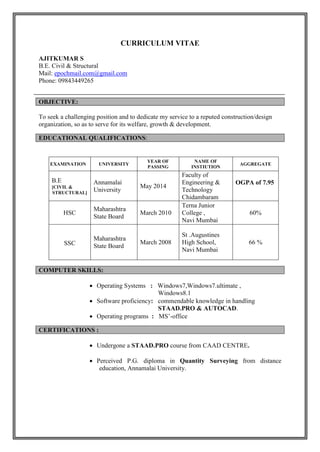 CURRICULUM VITAE
AJITKUMAR S
B.E. Civil & Structural
Mail: epochmail.com@gmail.com
Phone: 09843449265
To seek a challenging position and to dedicate my service to a reputed construction/design
organization, so as to serve for its welfare, growth & development.
EXAMI EXE EXAMINATION UNIVERSITY
YEAR OF
PASSING
NAME OF
INSTIUTION
AGGREGATE
B.E
[CIVIL &
STRUCTURAL]
Annamalai
University
May 2014
Faculty of
Engineering &
Technology
Chidambaram
OGPA of 7.95
HSC
Maharashtra
State Board
March 2010
Terna Junior
College ,
Navi Mumbai
60%
SSC
Maharashtra
State Board
March 2008
St .Augustines
High School,
Navi Mumbai
66 %
 Operating Systems : Windows7,Windows7.ultimate ,
Windows8.1
 Software proficiency: commendable knowledge in handling
STAAD.PRO & AUTOCAD.
 Operating programs : MS’-office
 Undergone a STAAD.PRO course from CAAD CENTRE.
 Perceived P.G. diploma in Quantity Surveying from distance
education, Annamalai University.
OBJECTIVE:
EDUCATIONAL QUALIFICATIONS:
COMPUTER SKILLS:
CERTIFICATIONS :
 