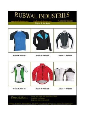Lycra, Soft Shell, Rib Stop, Micro Mesh
Available in all sizes
Logo can also be provided
Address: RUBWAL INDUSTRIES , 460 Shah Faisal Road, Model Town, Sialkot (51310) Pakistan
www.rubwalindustries.com info@rubwalindustries.com Ph: 0092 332 8685001
Shirts & Jackets
Description :
Article # : RWI-001 Article # : RWI-002 Article # : RWI-003
Article # : RWI-004 Article # : RWI-005 Article # : RWI-006
 