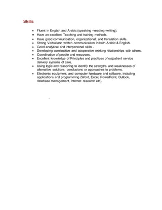 Skills

 Fluent in English and Arabic (speaking –reading -writing).
 Have an excellent Teaching and training methods.
 Have good communication, organizational, and translation skills.
 Strong Verbal and written communication in both Arabic & English.
 Good analytical and interpersonal skills .
 Developing constructive and cooperative working relationships with others.
 Coordination of people and resources.
 Excellent knowledge of Principles and practices of outpatient service
delivery systems of care.
 Using logic and reasoning to identify the strengths and weaknesses of
alternative solutions, conclusions or approaches to problems.
 Electronic equipment, and computer hardware and software, including
applications and programming (Word, Excel, PowerPoint, Outlook,
database management, Internet research etc).
.
 