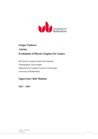 Grigor Todorov
1102166 1
Grigor Todorov
1102166
Evaluation of Physics Engines for Games
BSc (Hons) Computer Games Development
Undergraduate Thesis Report
Department of Computer Science & Technology
University of Bedfordshire
Supervisor: Rob Manton
2013 – 2014
 