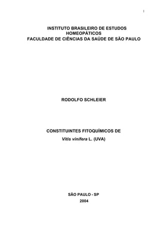 1
INSTITUTO BRASILEIRO DE ESTUDOS
HOMEOPÁTICOS
FACULDADE DE CIÊNCIAS DA SAÚDE DE SÃO PAULO
RODOLFO SCHLEIER
CONSTITUINTES FITOQUÍMICOS DE
Vitis vinifera L. (UVA)
SÃO PAULO - SP
2004
 