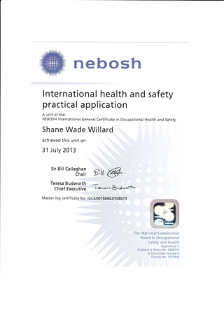 nebosh
Internationa I hea lth a nd safety
practical application
A unit of the:
NEBOSH lnternational General Certificate in Occupational Health and Safety
Shane Wade Willard
achieved this unit on
31 July 2013
sirBirr ..,,.81:,?
ffitt @
Teresa Budworth
Chief EXeCUtiVe
-
l--e^,-. &Ju*rut'
Master log certificate No: lGC3/00188862/508673
The National Examination
Board in Occupational
Safety and Health
Registered in
England & Wales No. 2698100
A Charitable Company
Charity No. 1010444
 