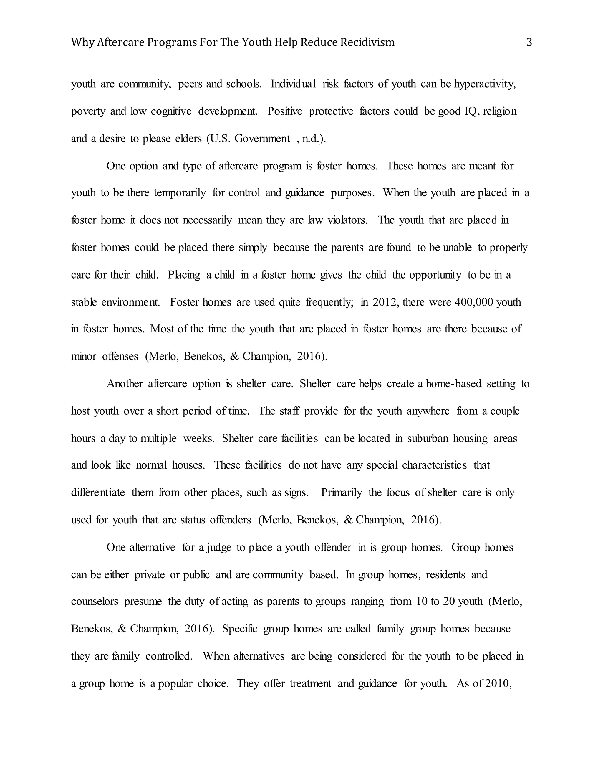 Why Aftercare Programs For The Youth Help Reduce Recidivism 3
youth are community, peers and schools. Individual risk factors of youth can be hyperactivity,
poverty and low cognitive development. Positive protective factors could be good IQ, religion
and a desire to please elders (U.S. Government , n.d.).
One option and type of aftercare program is foster homes. These homes are meant for
youth to be there temporarily for control and guidance purposes. When the youth are placed in a
foster home it does not necessarily mean they are law violators. The youth that are placed in
foster homes could be placed there simply because the parents are found to be unable to properly
care for their child. Placing a child in a foster home gives the child the opportunity to be in a
stable environment. Foster homes are used quite frequently; in 2012, there were 400,000 youth
in foster homes. Most of the time the youth that are placed in foster homes are there because of
minor offenses (Merlo, Benekos, & Champion, 2016).
Another aftercare option is shelter care. Shelter care helps create a home-based setting to
host youth over a short period of time. The staff provide for the youth anywhere from a couple
hours a day to multiple weeks. Shelter care facilities can be located in suburban housing areas
and look like normal houses. These facilities do not have any special characteristics that
differentiate them from other places, such as signs. Primarily the focus of shelter care is only
used for youth that are status offenders (Merlo, Benekos, & Champion, 2016).
One alternative for a judge to place a youth offender in is group homes. Group homes
can be either private or public and are community based. In group homes, residents and
counselors presume the duty of acting as parents to groups ranging from 10 to 20 youth (Merlo,
Benekos, & Champion, 2016). Specific group homes are called family group homes because
they are family controlled. When alternatives are being considered for the youth to be placed in
a group home is a popular choice. They offer treatment and guidance for youth. As of 2010,
 