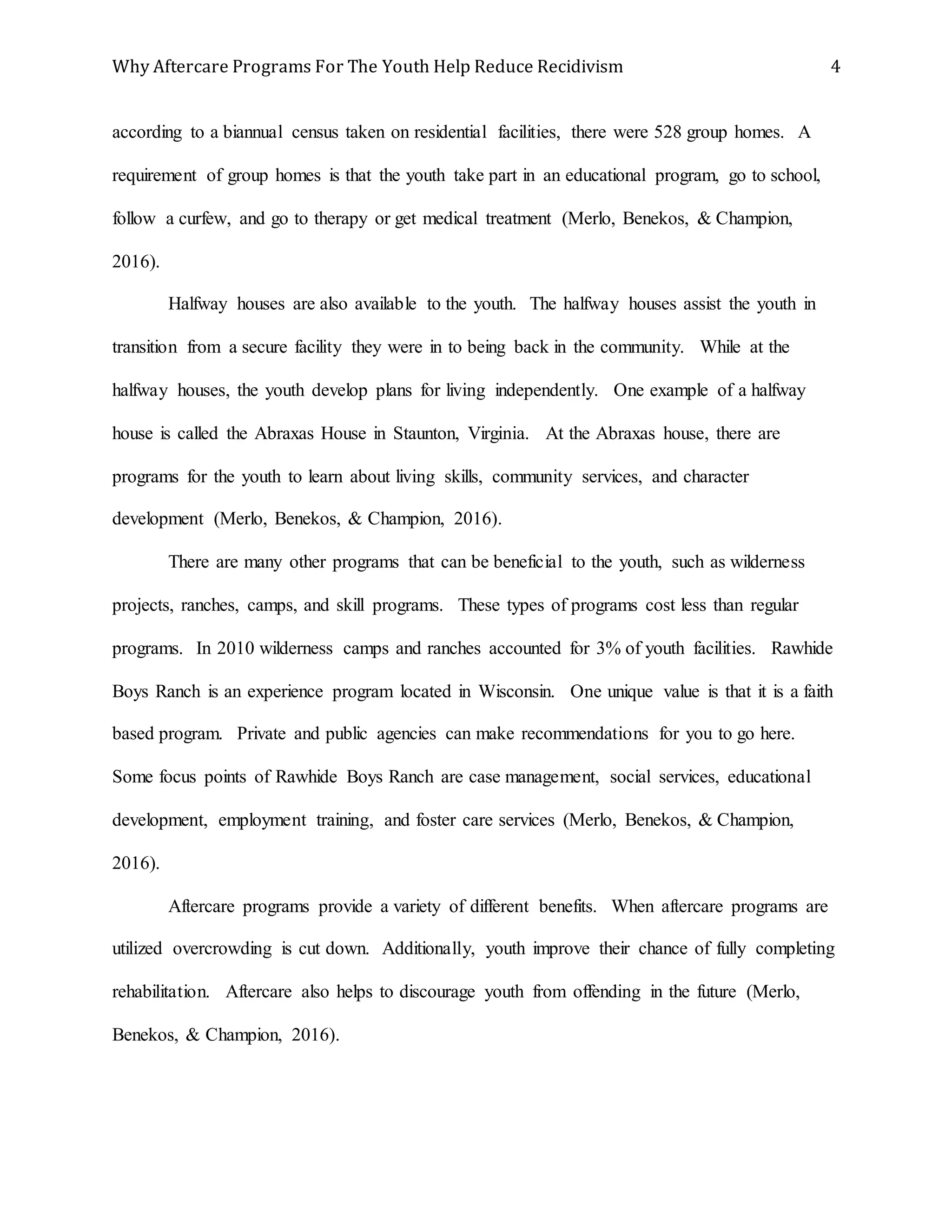 Why Aftercare Programs For The Youth Help Reduce Recidivism 4
according to a biannual census taken on residential facilities, there were 528 group homes. A
requirement of group homes is that the youth take part in an educational program, go to school,
follow a curfew, and go to therapy or get medical treatment (Merlo, Benekos, & Champion,
2016).
Halfway houses are also available to the youth. The halfway houses assist the youth in
transition from a secure facility they were in to being back in the community. While at the
halfway houses, the youth develop plans for living independently. One example of a halfway
house is called the Abraxas House in Staunton, Virginia. At the Abraxas house, there are
programs for the youth to learn about living skills, community services, and character
development (Merlo, Benekos, & Champion, 2016).
There are many other programs that can be beneficial to the youth, such as wilderness
projects, ranches, camps, and skill programs. These types of programs cost less than regular
programs. In 2010 wilderness camps and ranches accounted for 3% of youth facilities. Rawhide
Boys Ranch is an experience program located in Wisconsin. One unique value is that it is a faith
based program. Private and public agencies can make recommendations for you to go here.
Some focus points of Rawhide Boys Ranch are case management, social services, educational
development, employment training, and foster care services (Merlo, Benekos, & Champion,
2016).
Aftercare programs provide a variety of different benefits. When aftercare programs are
utilized overcrowding is cut down. Additionally, youth improve their chance of fully completing
rehabilitation. Aftercare also helps to discourage youth from offending in the future (Merlo,
Benekos, & Champion, 2016).
 