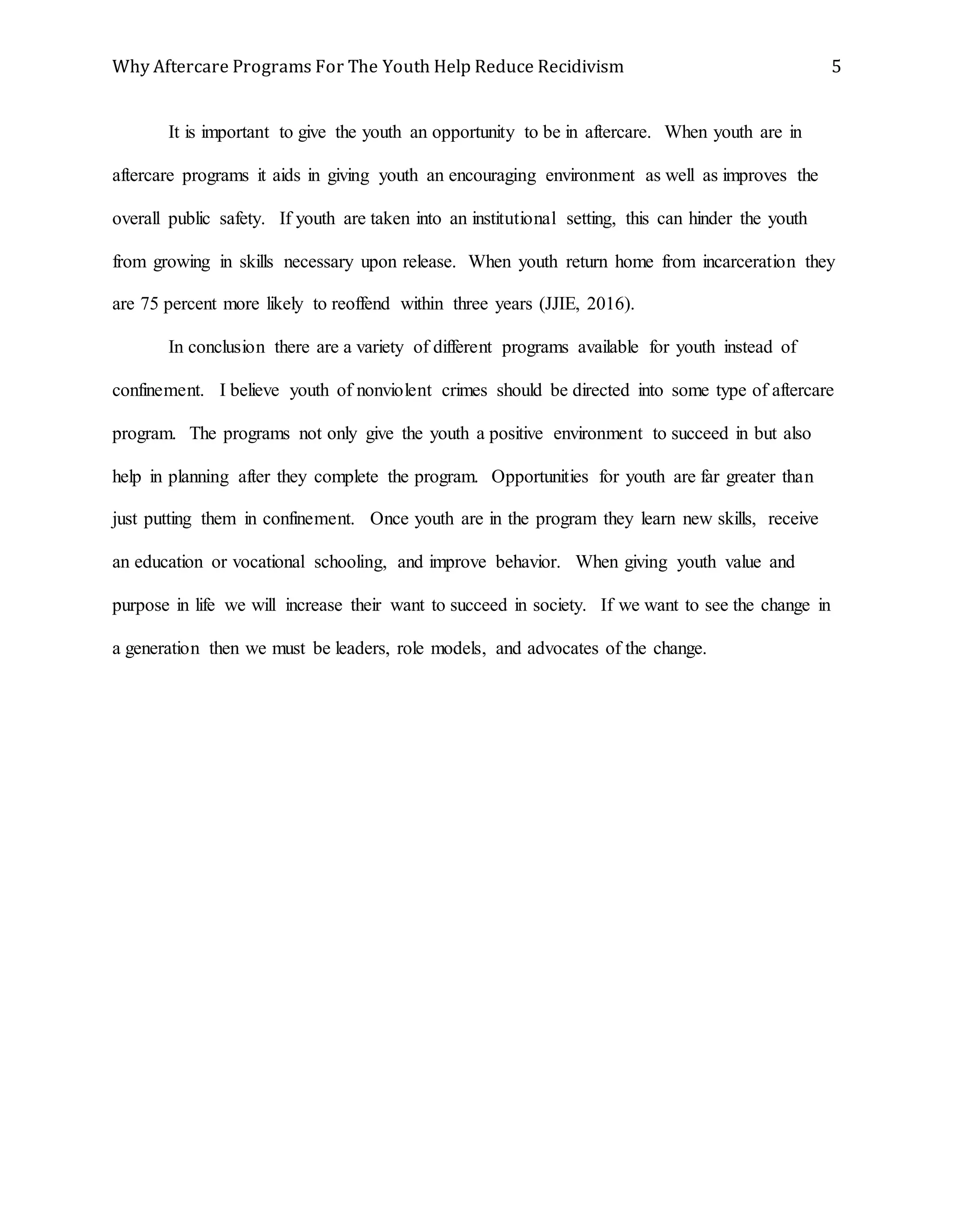 Why Aftercare Programs For The Youth Help Reduce Recidivism 5
It is important to give the youth an opportunity to be in aftercare. When youth are in
aftercare programs it aids in giving youth an encouraging environment as well as improves the
overall public safety. If youth are taken into an institutional setting, this can hinder the youth
from growing in skills necessary upon release. When youth return home from incarceration they
are 75 percent more likely to reoffend within three years (JJIE, 2016).
In conclusion there are a variety of different programs available for youth instead of
confinement. I believe youth of nonviolent crimes should be directed into some type of aftercare
program. The programs not only give the youth a positive environment to succeed in but also
help in planning after they complete the program. Opportunities for youth are far greater than
just putting them in confinement. Once youth are in the program they learn new skills, receive
an education or vocational schooling, and improve behavior. When giving youth value and
purpose in life we will increase their want to succeed in society. If we want to see the change in
a generation then we must be leaders, role models, and advocates of the change.
 