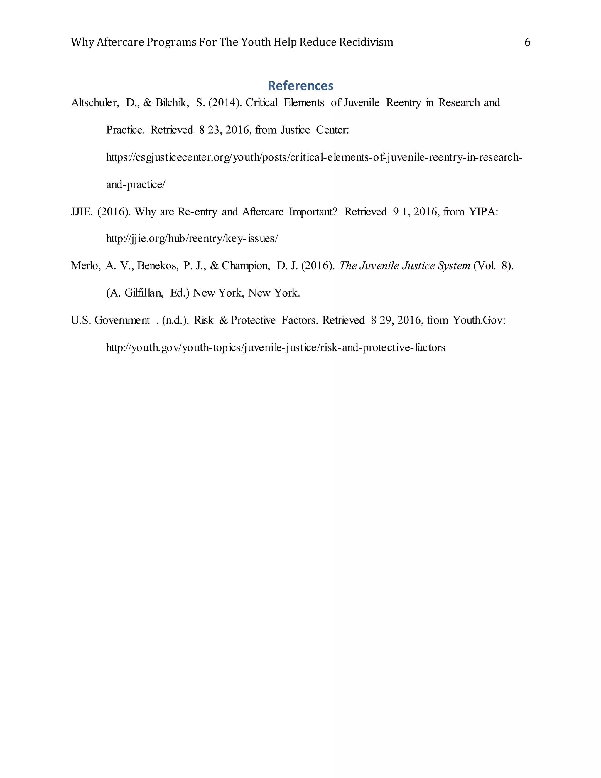 Why Aftercare Programs For The Youth Help Reduce Recidivism 6
References
Altschuler, D., & Bilchik, S. (2014). Critical Elements of Juvenile Reentry in Research and
Practice. Retrieved 8 23, 2016, from Justice Center:
https://csgjusticecenter.org/youth/posts/critical-elements-of-juvenile-reentry-in-research-
and-practice/
JJIE. (2016). Why are Re-entry and Aftercare Important? Retrieved 9 1, 2016, from YIPA:
http://jjie.org/hub/reentry/key-issues/
Merlo, A. V., Benekos, P. J., & Champion, D. J. (2016). The Juvenile Justice System (Vol. 8).
(A. Gilfillan, Ed.) New York, New York.
U.S. Government . (n.d.). Risk & Protective Factors. Retrieved 8 29, 2016, from Youth.Gov:
http://youth.gov/youth-topics/juvenile-justice/risk-and-protective-factors
 