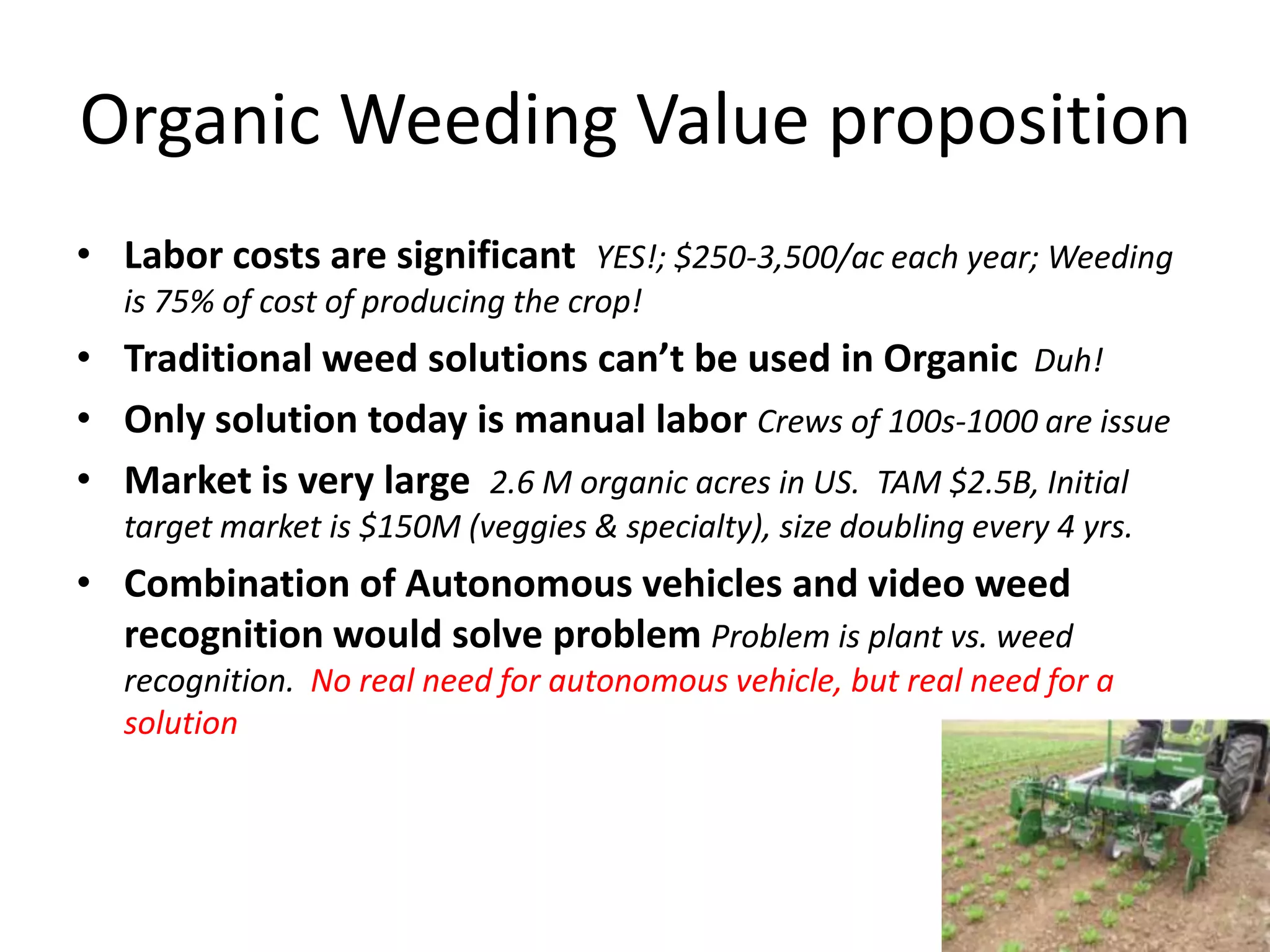 Organic Weeding Value propositionLabor costs are significant YES!; $250-3,500/ac each year; Weeding is 75% of cost of producing the crop!Traditional weed solutions can’t be used in Organic Duh!Only solution today is manual labor Crews of 100s-1000 are issue Market is very large 2.6 M organic acres in US. TAM $2.5B, Initial target market is $150M (veggies & specialty), size doubling every 4 yrs.Combination of Autonomous vehicles and video weed recognition would solve problem Problem is plant vs. weed recognition. No real need for autonomous vehicle, but real need for a solution