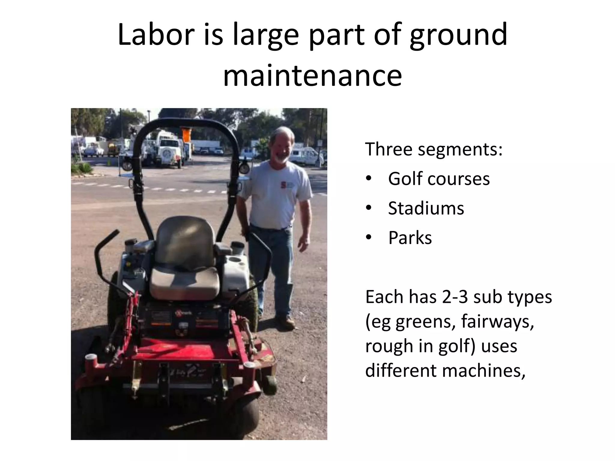 Labor is large part of ground maintenance Three segments:Golf courses Stadiums Parks Each has 2-3 sub types (eg greens, fairways, rough in golf) uses different machines,