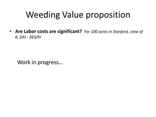 Weeding Value proposition<br />Are Labor costs are significant? For 100 acres in Stanford, crew of 6, $43 - $63/hr<br />Wo...