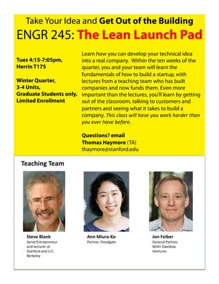 Take Your Idea and Get Out of the Building
ENGR 245: The Lean Launch Pad
                        Learn how you can develop your technical idea
Tues 4:15-7:05pm,       into a real company. Within the ten weeks of the
Herrin T175             quarter, you and your team will learn the
                        fundamentals of how to build a startup, with
Winter Quarter,         lectures from a teaching team who has built
3-4 Units,              companies and now funds them. Even more
Graduate Students only, important than the lectures, you’ll learn by getting
Limited Enrollment      out of the classroom, talking to customers and
                        partners and seeing what it takes to build a
                        company. !"#$%&'($$%)#''%"(*+%,-.%)-/0%"(/1+/%2"(3%
                        ,-.%+*+/%"(*+%4+5-/+.

                           Questions? email
                           Thomas Haymore (TA)
                           thaymore@stanford.edu

 6.(78%"9#6.(:#




                               !"#$%&'()!"#*)


    ,-./.#01("2#             !""#$%&'()*+#             3+"#4.%5.'#
    3",&#0)4'-,"5,"'"6,)     +#,-'",.)/0112(#-")       >"'",#0)+#,-'",.)
    #'2)0"$-6,",)#-)                                   ?1%,)@#A&21B)
    3-#'71,2)#'2)89:9)                                 C"'-6,"D)
    ;",<"0"=)
 