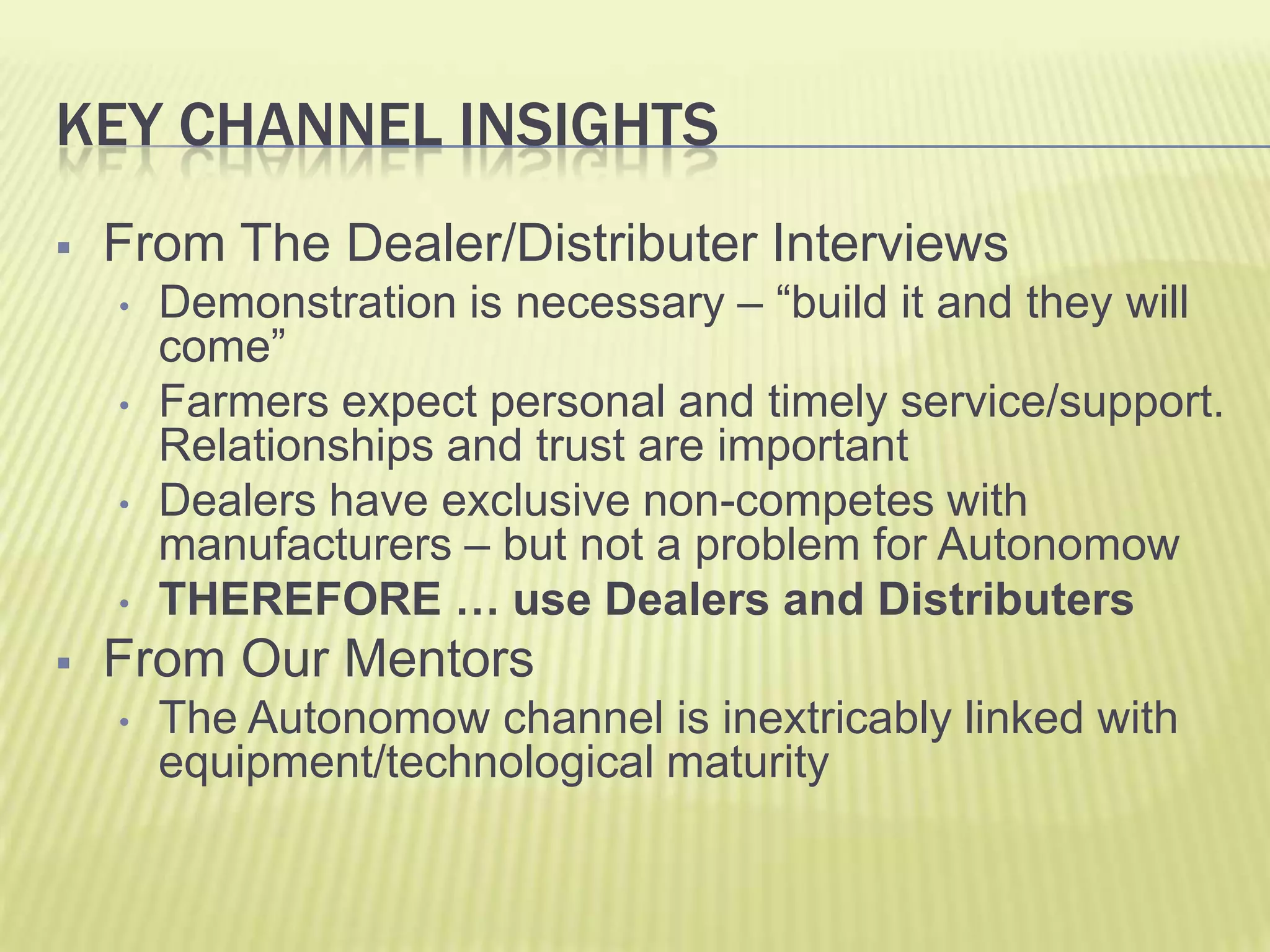 Key Channel InsightsFrom The Dealer/Distributer InterviewsDemonstration is necessary – “build it and they will come”Farmers expect personal and timely service/support. Relationships and trust are importantDealers have exclusive non-competes with manufacturers – but not a problem for AutonomowTHEREFORE … use Dealers and DistributersFrom Our MentorsThe Autonomow channel is inextricably linked with equipment/technological maturity