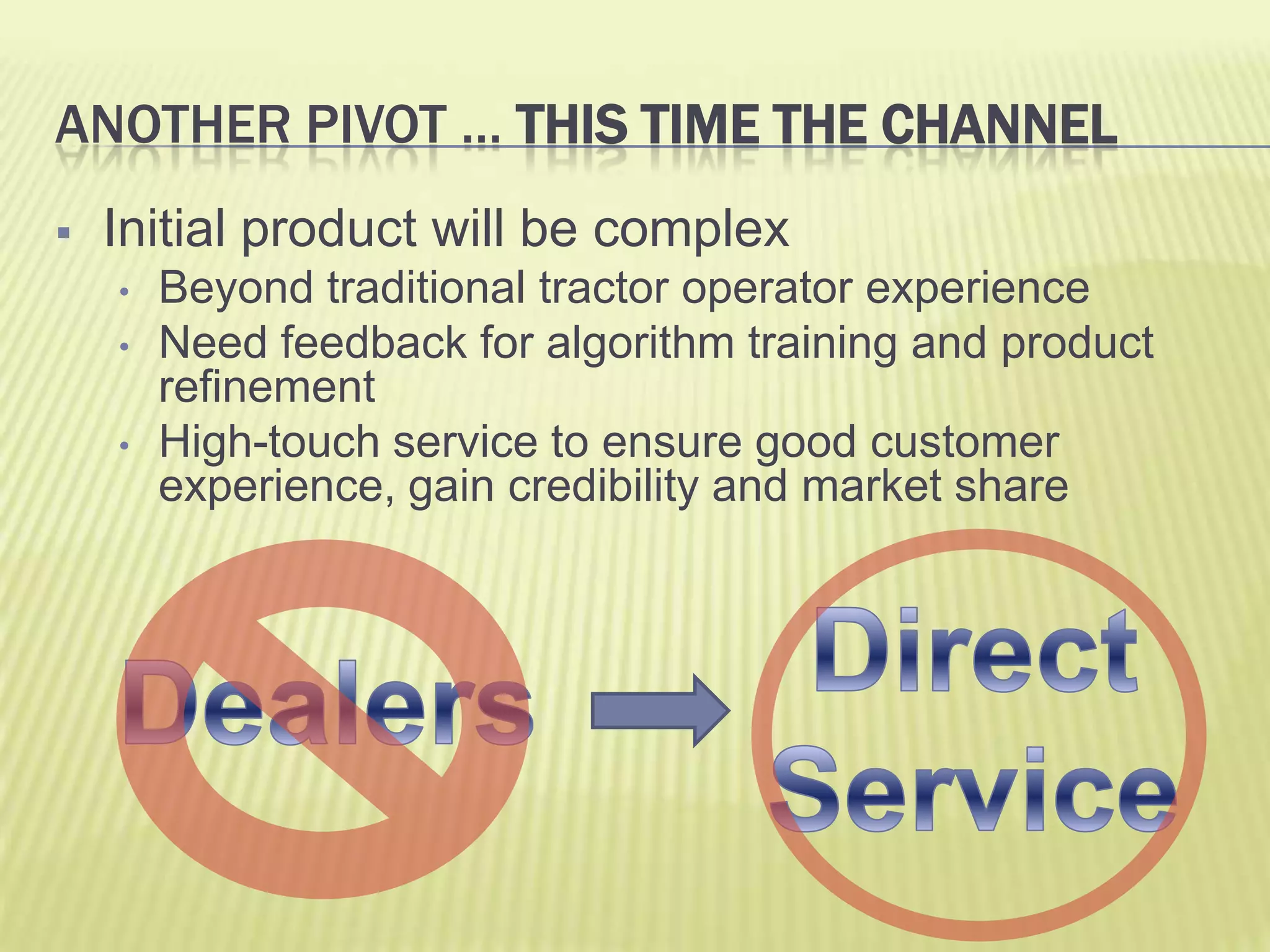 Another pivot … This time the ChannelInitial product will be complexBeyond traditional tractor operator experienceNeed feedback for algorithm training and product refinementHigh-touch service to ensure good customer experience, gain credibility and market shareDirect ServiceDealers