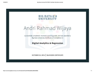 10/23/2016 Big Data University ML0103EN Certificate | Big Data University
https://courses.bigdatauniversity.com/certificates/ab7dcedd7e594ead96dca98fbd496882 1/1
Andri Rahmad Wijaya
successfully completed, received a passing grade, and was awarded a
Big Data University Certiﬁcate of Completion in
Digital Analytics & Regression
OCTOBER 23, 2016 | ML0103EN CERTIFICATE
 