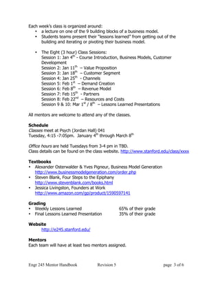 Each week’s class is organized around:
   • a lecture on one of the 9 building blocks of a business model.
   • Students teams present their “lessons learned” from getting out of the
      building and iterating or pivoting their business model.

   •   The Eight (3 hour) Class Sessions:
       Session 1: Jan 4th - Course Introduction, Business Models, Customer
       Development
       Session 2: Jan 11th – Value Proposition
       Session 3: Jan 18th – Customer Segment
       Session 4: Jan 25th - Channels
       Session 5: Feb 1st – Demand Creation
       Session 6: Feb 8th – Revenue Model
       Session 7: Feb 15th - Partners
       Session 8: Feb 22nd – Resources and Costs
       Session 9 & 10: Mar 1st / 8th – Lessons Learned Presentations

All mentors are welcome to attend any of the classes.

Schedule
Classes meet at Psych (Jordan Hall) 041
Tuesday, 4:15 -7:05pm. January 4th through March 8th

Office hours are held Tuesdays from 3-4 pm in TBD.
Class details can be found on the class website. http://www.stanford.edu/class/xxxx

Textbooks
• Alexander Osterwalder & Yves Pigneur, Business Model Generation
  http://www.businessmodelgeneration.com/order.php
• Steven Blank, Four Steps to the Epiphany
  http://www.stevenblank.com/books.html
• Jessica Livingston, Founders at Work
  http://www.amazon.com/gp/product/1590597141

Grading
• Weekly Lessons Learned                        65% of their grade
• Final Lessons Learned Presentation            35% of their grade

Website
     http://e245.stanford.edu/

Mentors
Each team will have at least two mentors assigned.



Engr 245 Mentor Handbook           Revision 5                        page 3 of 6
 