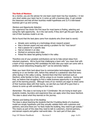 The Role of Mentors
As a mentor, you are the advisor for one team (each team has four students.) In ten
very short weeks your team has to 1) come up with a business idea, 2) get outside
the classroom and test all their business model hypotheses and 3) if a web-based
business get it up and running.

Mentors and Opportunity Selection
Our experience has shown the first issue for most teams is finding, selecting and
sizing the right opportunity. As in the real world, if they don’t get this part right, the
rest of their business model is at risk.

We’ve found that the best plans came from students who (from best to worst):

      Already were working on a technology driven research project
      Was a domain expert and was solving a problem for the “next bench”
      Had a passion for a specific idea
      Had an interest in an idea
      Worked on someone else’s idea
      Picked the latest fad getting funded in the valley

Therefore one of your greatest contributions can be to help extract ideas from
reluctant engineers. We’ve found that challenging a team with “you mean that with
a team of four engineering PhD candidates the best idea your team can come with is
another social networking shopping site?” can be extremely helpful.

Make your team think hard about how to commercialize technologies they’ve been
working on or are familiar with, before they default to a pedestrian idea that every
other startup in the valley is doing. Remind them that their technical work at
Stanford, while familiar to them, will be unique to an investor audience. Having said
that, we believe that struggling to find a viable business opportunity is an integral
part of the learning process. Although many of our mentors are eager to share some
of their business ideas with their teams, we ask that you hold off to give them a
chance to come up with something on their own.

Remember: The class is not trying to be Y Combinator. We are trying to teach give
students models, heuristics and experience they can apply when they leave Stanford.
The class is about what they learned on the journey.

Mentors and Getting Out of the Building
The class is about teaching the students that the 9 building blocks of a business
model are simply hypothesis until they actually validate them with customers and
partners; and since there are “no facts inside the building, they need to get outside.”
This means as part of this class they need to talk to customers, channel partners,
and domain experts and gather real-world data – for each part of their plan.

Engr 245 Mentor Handbook              Revision 5                           page 4 of 6
 