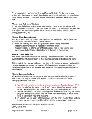 For engineers this can be a daunting and formidable task. To the best of your
ability, help them network, teach them how to send email and make phone calls and
run customer surveys. Open your rolodex to whatever level you feel comfortable
with.

Mentors and Web-based Startups
If your team is building a web-based business they need to get the site up and
running during the semester. The goal is not a finished or polished site but a vehicle
so they can test their assumptions about minimum feature set, demand creation,
virality, stickyness, etc.

Mentor Time Commitment
The wisdom and advice you give these students are invaluable. We’ve found that
successful mentor/team interactions look like this:
- Physically meeting with your assigned team a least every two weeks
- Additional communication as needed by phone or email.
- You are welcome to attend any of the classes as well as your teams’ final
   presentation to the Venture Capital panel at the end of the quarter.

Mentor/Team Selection
The teams form after the first class meeting. By the second class they have
submitted their initial description of their business concept to the teaching team.

At the start of the class we will assign you to specific teams, so you can participate in
the teams opportunity selection process. If after seeing a team’s initial idea you
think your expertise is a not a match, feel free to let us know your preference for a
specific team.

Mentor Communications
We’ve found that keeping the mentors, teaching team and teaching assistants in
sync is the best way to ensure both a great outcome for the students and a
satisfying experience for you.

   1. We will hold a one hour Mentor orientation session on Tuesday January 4th at
      3pm, right before the class. Even if you’ve done this before we ask you to
      attend. We update the process yearly as you give us additional feedback.
   2. We ask you to send the entire teaching team an email summarizing the teams
      progress and dynamics each time you meet with them letting us know if we
      need to specifically help and intervene.
   3. In addition, we will share all these emails with the entire mentor team and see
      if there are any common problems that need to be addressed class-wide.

Thanks once again for your support and participation,
Steve, Ann & Jon

Engr 245 Mentor Handbook             Revision 5                          page 5 of 6
 