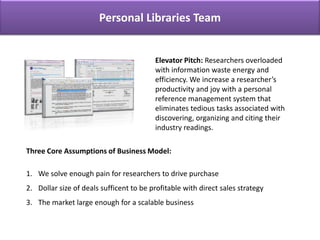 Personal Libraries Team Personal Libraries Team Elevator Pitch: Researchers overloaded with information waste energy and efficiency. We increase a researcher’s productivity and joy with a personal reference management system that eliminates tedious tasks associated with discovering, organizing and citing their industry readings.    Three Core Assumptions of Business Model:    We solve enough pain for researchers to drive purchase Dollar size of deals sufficent to be profitable with direct sales strategy The market large enough for a scalable business 