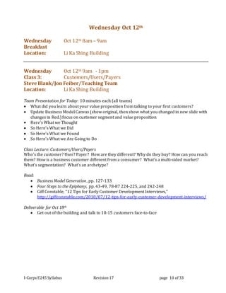 I-Corps E245 Syllabus Revision 17 page 10 of 33
Wednesday Oct 12th
Wednesday Oct 12th 8am – 9am
Breakfast
Location: Li Ka Shing Building
Wednesday Oct 12th 9am - 1pm
Class 3: Customers/Users/Payers
Steve Blank/Jon Feiber/Teaching Team
Location: Li Ka Shing Building
Team Presentation for Today: 10 minutes each (all teams)
 What did you learn about your value proposition from talking to your first customers?
 Update Business Model Canvas (show original, then show what you changed in new slide with
changes in Red.) focus on customer segment and value proposition
 Here’s What we Thought
 So Here’s What we Did
 So Here’s What we Found
 So Here’s What we Are Going to Do
Class Lecture: Customers/Users/Payers
Who’s the customer? User? Payer? How are they different? Why do they buy? How can you reach
them? How is a business customer different from a consumer? What’s a multi-sided market?
What’s segmentation? What’s an archetype?
Read:
 Business Model Generation, pp. 127-133
 Four Steps to the Epiphany, pp. 43-49, 78-87 224-225, and 242-248
 Giff Constable, “12 Tips for Early Customer Development Interviews,”
http://giffconstable.com/2010/07/12-tips-for-early-customer-development-interviews/
Deliverable for Oct 18th
 Get out of the building and talk to 10-15 customers face-to-face
 