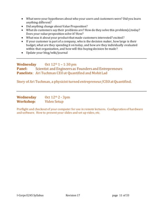 I-Corps E245 Syllabus Revision 17 page 11 of 33
 What were your hypotheses about who your users and customers were? Did you learn
anything different?
 Did anything change about Value Proposition?
 What do customers say their problems are? How do they solve this problem(s) today?
Does your value proposition solve it? How?
 What was it about your product that made customers interested? excited?
 If your customer is part of a company, who is the decision maker, how large is their
budget, what are they spending it on today, and how are they individually evaluated
within that organization, and how will this buying decision be made?
 Update your blog/wiki/journal
Wednesday Oct 12th 1 – 1:30 pm
Panel: Scientist and Engineersas Foundersand Entrepreneurs
Panelists: Ari Tuchman CEOat Quantifind and MohitLad
Story of Ari Tuchman, a physicist turned entrepreneur/CEOatQuantifind.
Wednesday Oct 12th 2 - 3pm
Workshop: Video Setup
Preflight and checkout of your computer for use in remote lectures. Configuration of hardware
and software. How to present your slides and set up video, etc.
 