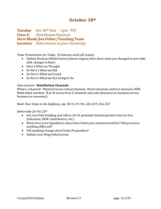 I-Corps E245 Syllabus Revision 17 page 12 of 33
October 18th
Tuesday Oct 18th 9am - 1pm PST
Class 4: Distribution Channels
Steve Blank/Jon Feiber/Teaching Team
Location: Video lecture at your University
Team Presentation for Today: 10 minutes each (all teams)
 Update Business Model Canvas (show original, then show what you changed in new slide
with changes in Red.)
 Here’s What we Thought
 So Here’s What we Did
 So Here’s What we Found
 So Here’s What we Are Going to Do
Class Lecture: Distribution Channels
What’s a channel? Physical versus virtual channels. Direct channels, indirect channels, OEM.
Multi-sided markets. B-to-B versus B-to-C channels and sales (business to business versus
business to consumer)
Read: Four Steps to the Epiphany, pp. 50-51, 91-94, 226-227, 256, 267
Deliverable for Oct 25th
 Get out of the building and talk to 10-15 potential channel partners face-to-face
(Salesmen, OEM’s distributors, etc.)
 What were your hypotheses about who/what your channel would be? Did you learn
anything different?
 Did anything change about Value Proposition?
 Update your blog/wiki/journal
 