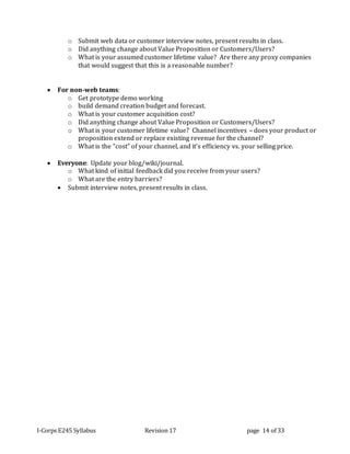 I-Corps E245 Syllabus Revision 17 page 14 of 33
o Submit web data or customer interview notes, present results in class.
o Did anything change about Value Proposition or Customers/Users?
o What is your assumed customer lifetime value? Are there any proxy companies
that would suggest that this is a reasonable number?
 For non-web teams:
o Get prototype demo working
o build demand creation budget and forecast.
o What is your customer acquisition cost?
o Did anything change about Value Proposition or Customers/Users?
o What is your customer lifetime value? Channel incentives – does your product or
proposition extend or replace existing revenue for the channel?
o What is the “cost” of your channel, and it’s efficiency vs. your selling price.
 Everyone: Update your blog/wiki/journal.
o What kind of initial feedback did you receive from your users?
o What are the entry barriers?
 Submit interview notes, present results in class.
 