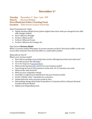 I-Corps E245 Syllabus Revision 17 page 15 of 33
November 1st
Tuesday November 1st 9am - 1pm PST
Class 6: RevenueModels
Steve Blank/Jon Feiber/Teaching Team
Location: Video lecture at your University
Team Presentation for Today:
 Update Business Model Canvas (show original, then show what you changed in new slide
with changes in Red.)
 Here’s What we Thought
 So Here’s What we Did
 So Here’s What we Found
 So Here’s What we Are Going to Do
Class Lecture: Revenue Model
What’s a revenue model? What types of revenue streams are there? How does it differ on the web
versus other channels? How does this differ in a multi-sided market?
Deliverable for Nov 8th
What’s your revenue model?
 How will you package your product into various offerings if you have more than one?
 How will you price the offerings?
 Draw the diagram of payment flows
 What are the key financials metrics for your business model?
 Test pricing in front of 100 customers on the web, 10-15 customers non-web.
 What are the risks involved?
 What are your competitors doing?
 Assemble a rough income statement for the your business model.
 Do the “Lifetime value” calculation for customers.
 Submit interview notes, present results in class.
 Did anything change about Value Proposition or Customers/Users, Channel, Demand
Creation, Revenue Model?
 Update your blog/wiki/journal
 