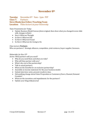 I-Corps E245 Syllabus Revision 17 page 16 of 33
November 8th
Tuesday November 8th 9am - 1pm PST
Class 7: Partners
Steve Blank/Jon Feiber/Teaching Team
Location: Video lecture at your University
Team Presentation for Today:
 Update Business Model Canvas (show original, then show what you changed in new slide
with changes in Red.)
 Here’s What we Thought
 So Here’s What we Did
 So Here’s What we Found
 So Here’s What we Are Going to Do
Class Lecture: Partners
Who are partners? Strategic alliances, competition, joint ventures, buyer supplier, licensees.
Deliverable for Nov 15th
Action: What partners will you need?
 Why do you need them and what are risks?
 Why will they partner with you?
 What’s the cost of the partnership?
 Talk to actual partners.
 What are the benefits for an exclusive partnership?
 Assemble an income statement for the your business model.
 Submit interview notes, present results in class.
 Did anything change about Value Proposition or Customers/Users, Channel, Demand
Creation?
 What are the incentives and impediments for the partners?
 Update your blog/wiki/journal
 