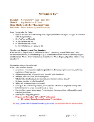 I-Corps E245 Syllabus Revision 17 page 17 of 33
November 15th
Tuesday November 8th 9am - 1pm PST
Class 8: Key Resources & Costs
Steve Blank/Jon Feiber/Teaching Team
Location: Video lecture at your University
Team Presentation for Today:
 Update Business Model Canvas (show original, then show what you changed in new slide
with changes in Red.)
 Here’s What we Thought
 So Here’s What we Did
 So Here’s What we Found
 So Here’s What we Are Going to Do
Class Lecture: Resources and Cost Structure
What resources do you need to build this business? How many people? What kind? Any
hardware or software you need to buy? Any IP you need to license? How much money do you
need to raise? When? Why? Importance of cash flows? When do you get paid vs. when do you
pay others?
Final Deliverable for December 14th
What’s your expense model?
 Assemble a resources assumptions spreadsheet. Include people, hardware, software,
prototypes, financing, etc.
 Access to resources. What is the best place for your business?
 Where is your cash flow break-even point?
 What are the key financials metrics for costs in your business model?
 Costs vs. ramp vs. product iteration?
 When will you need these resources?
 Roll up all the costs from partners, resources and activities in a spreadsheet by time.
 Submit interview notes, present results in class.
 Did anything change about Value Proposition or Customers/Users, Channel, Demand
Creation/Partners?
 Update your blog/wiki/journal
 Prepare for December 13th and 14th at Stanford
o 20 –minute Team Lessons Learned Presentation
See http://www.slideshare.net/sblank/tag/stanford for sample final team presentations.
 